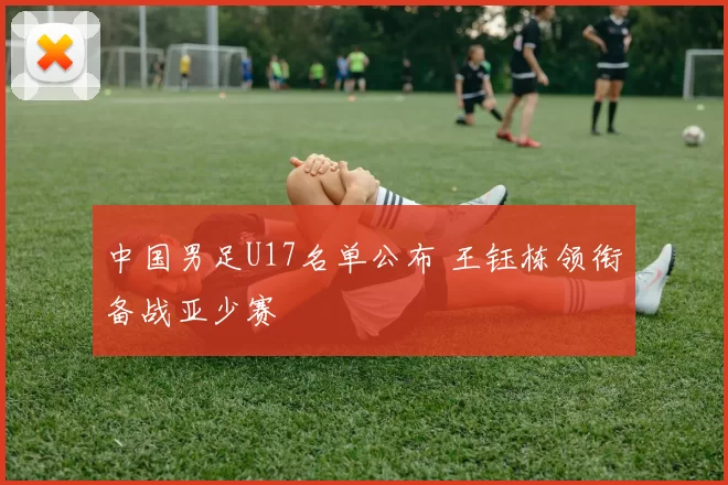 中国男足U17名单公布 王钰栋领衔备战亚少赛