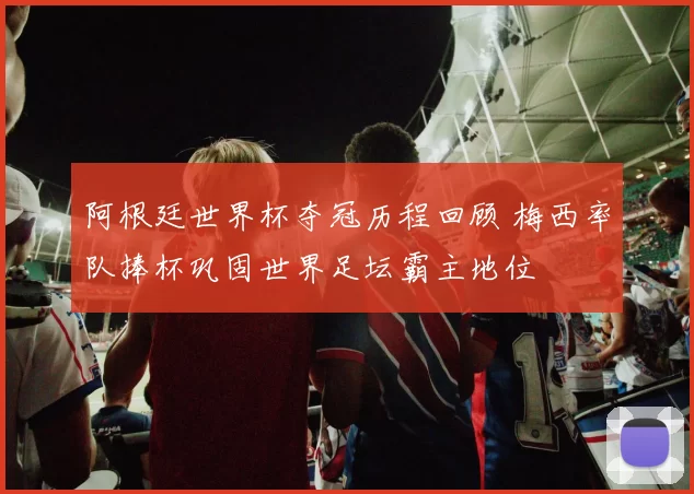 阿根廷世界杯夺冠历程回顾 梅西率队捧杯巩固世界足坛霸主地位