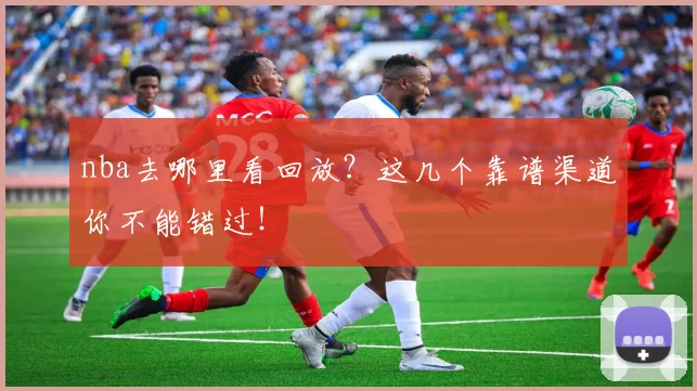 nba去哪里看回放？这几个靠谱渠道你不能错过！