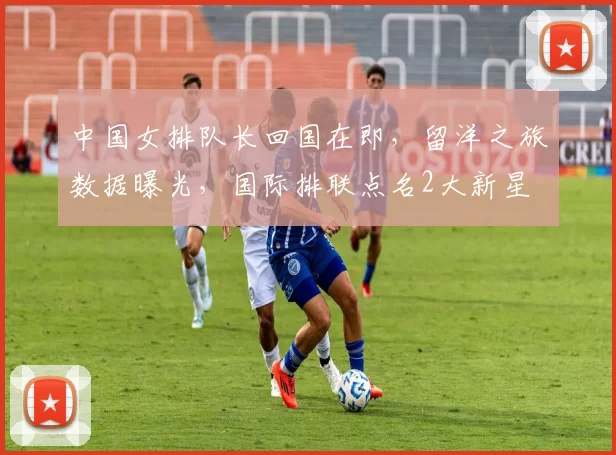 中国女排队长回国在即,留洋之旅数据曝光,国际排联点名2大新星