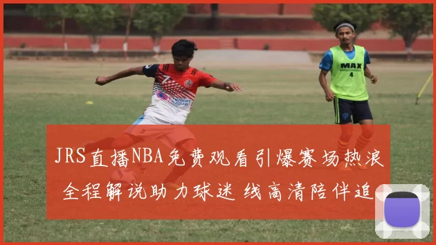 JRS直播NBA免费观看引爆赛场热浪 全程解说助力球迷 线高清陪伴追看