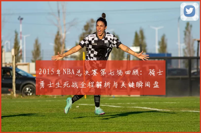 2015年NBA总决赛第七场回顾：骑士勇士生死战全程解析与关键瞬间盘点