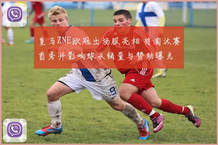 皇马ZNE欧冠出场服亮相 将淘汰赛首秀并影响球衣销量与赞助曝光
