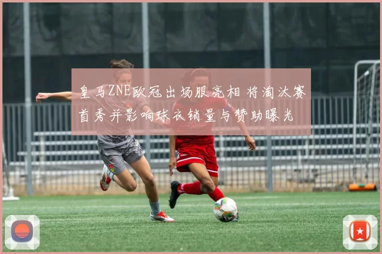 皇马ZNE欧冠出场服亮相 将淘汰赛首秀并影响球衣销量与赞助曝光
