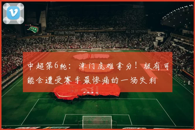 中超第6轮：津门虎难拿分！极有可能会遭受赛季最惨痛的一场失利