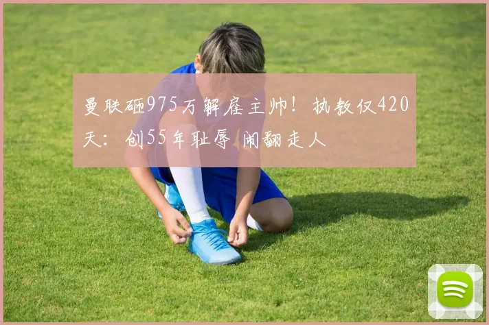 曼联砸975万解雇主帅！执教仅420天：创55年耻辱 闹翻走人