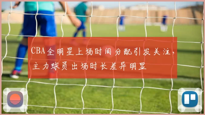 CBA全明星上场时间分配引发关注,主力球员出场时长差异明显