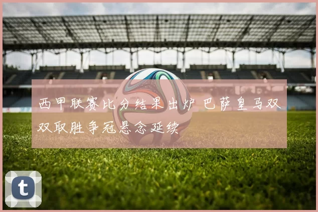 西甲联赛比分结果出炉 巴萨皇马双双取胜争冠悬念延续