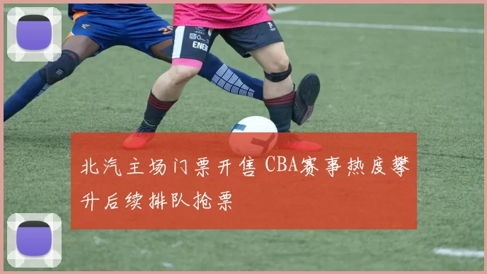 北汽主场门票开售 CBA赛事热度攀升后续排队抢票