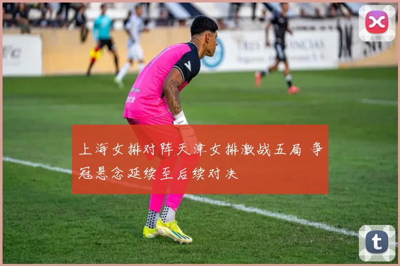 上海女排对阵天津女排激战五局 争冠悬念延续至后续对决