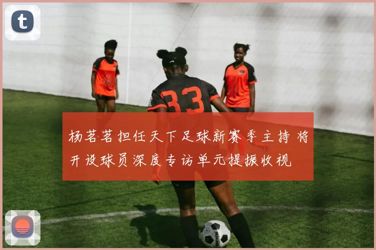 杨茗茗担任天下足球新赛季主持 将开设球员深度专访单元提振收视