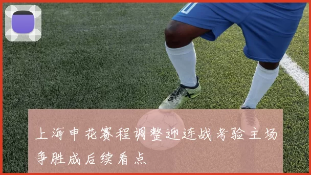 上海申花赛程调整迎连战考验主场争胜成后续看点