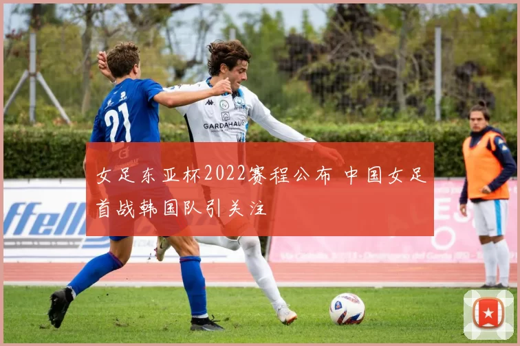 女足东亚杯2022赛程公布 中国女足首战韩国队引关注