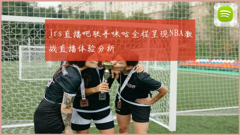 jrs直播吧联手咪咕全程呈现NBA激战直播体验分析