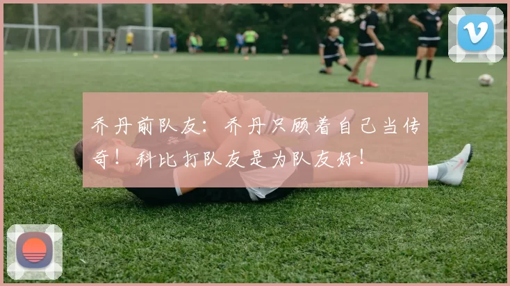 乔丹前队友:乔丹只顾着自己当传奇!科比打队友是为队友好!