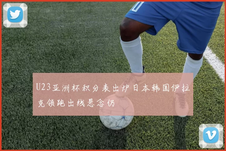 U23亚洲杯积分表出炉日本韩国伊拉克领跑出线悬念仍