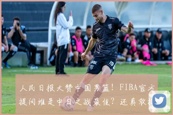 人民日报大赞中国男篮！FIBA官方提问谁是中日之战最佳？还真敢提……