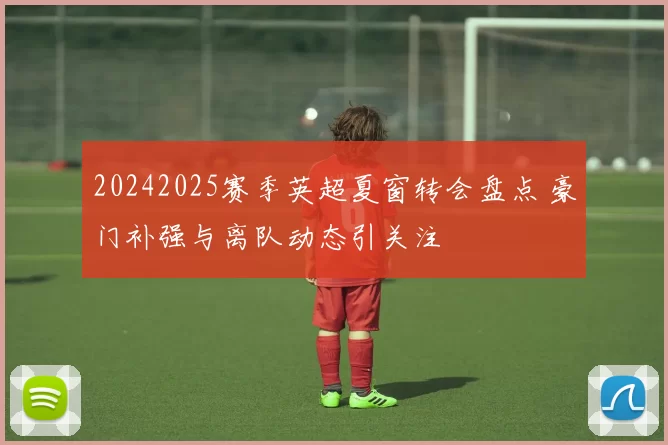 20242025赛季英超夏窗转会盘点 豪门补强与离队动态引关注