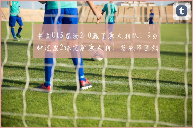 中国U15客场2-0赢了意大利队！9分钟连轰2球完胜意大利！蓝衣军团到底怎么了？_比赛_青训_职业球员