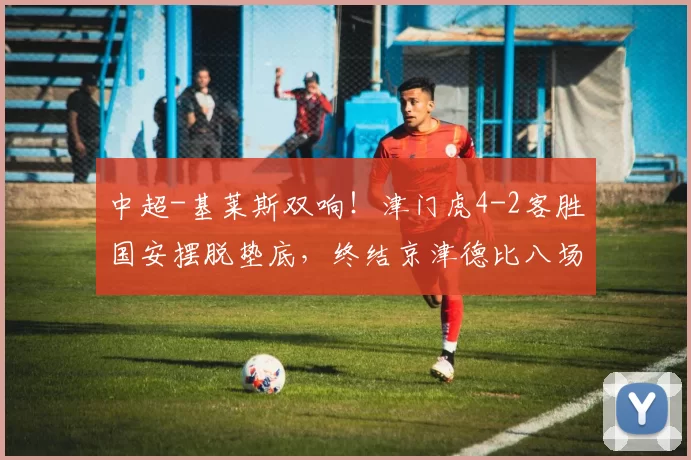 中超-基莱斯双响！津门虎4-2客胜国安摆脱垫底，终结京津德比八场不胜