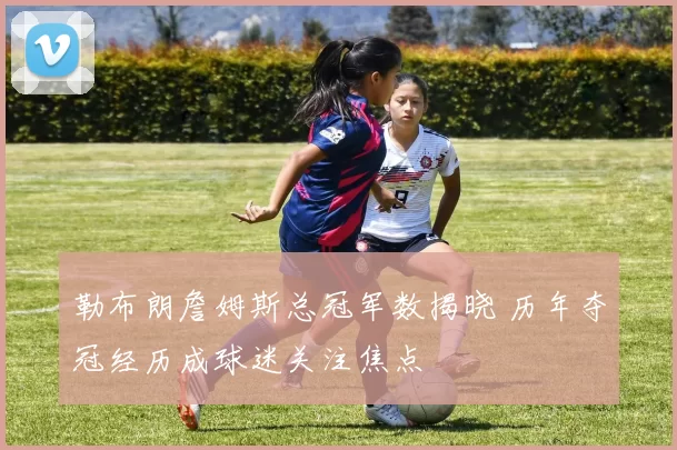 勒布朗詹姆斯总冠军数揭晓 历年夺冠经历成球迷关注焦点