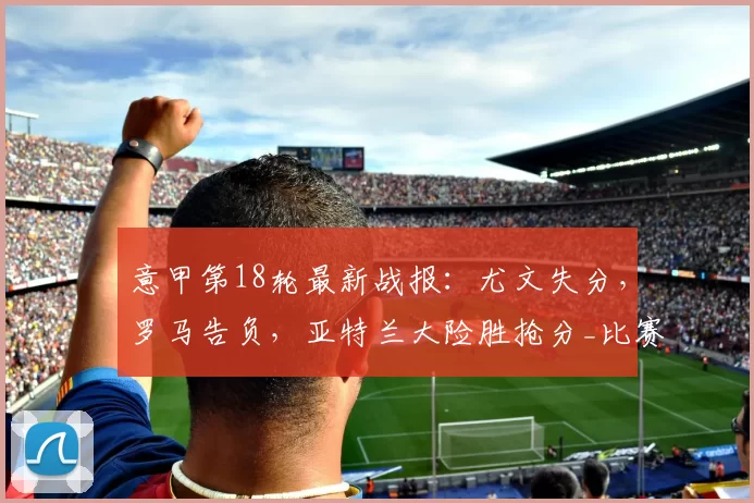 意甲第18轮最新战报：尤文失分，罗马告负，亚特兰大险胜抢分_比赛_积分榜_国米