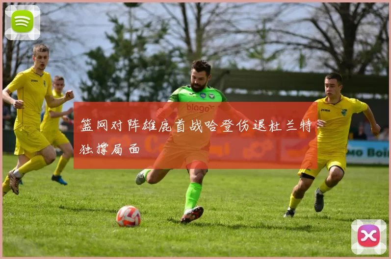 篮网对阵雄鹿首战哈登伤退杜兰特独撑局面