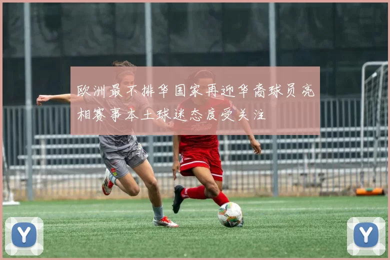 欧洲最不排华国家再迎华裔球员亮相赛事本土球迷态度受关注