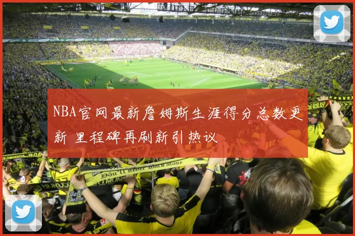 NBA官网最新詹姆斯生涯得分总数更新 里程碑再刷新引热议