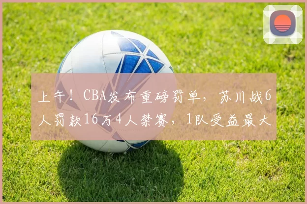 上午！CBA发布重磅罚单，苏川战6人罚款16万4人禁赛，1队受益最大