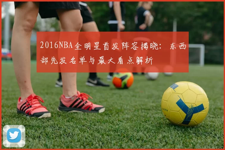 2016NBA全明星首发阵容揭晓：东西部先发名单与最大看点解析