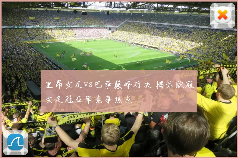 里昂女足vs巴萨巅峰对决 揭示欧冠女足冠亚军竞争焦点