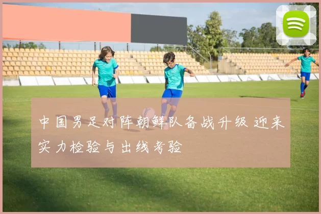 中国男足对阵朝鲜队备战升级 迎来实力检验与出线考验
