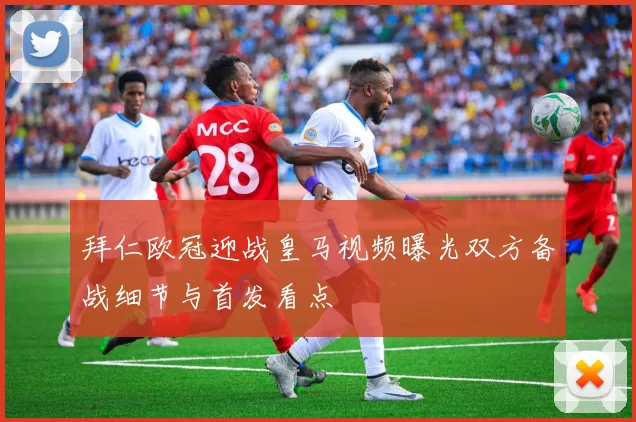 拜仁欧冠迎战皇马视频曝光双方备战细节与首发看点