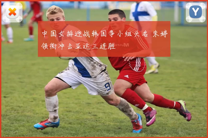 中国女排迎战韩国争小组头名 朱婷领衔冲击亚运三连胜