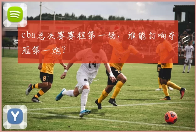 cba总决赛赛程第一场，谁能打响夺冠第一炮？