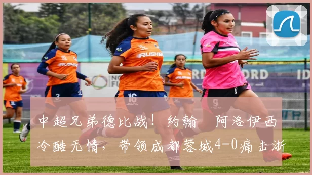 中超兄弟德比战！约翰・阿洛伊西冷酷无情，带领成都蓉城4-0痛击浙江队_罗斯_进球_王钰栋