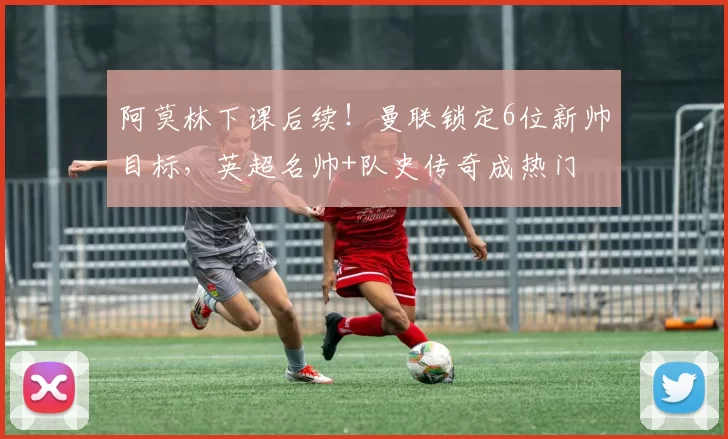 阿莫林下课后续！曼联锁定6位新帅目标，英超名帅+队史传奇成热门