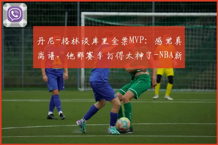 丹尼-格林谈库里全票MVP:感觉真离谱,他那赛季打得太神了-NBA新闻