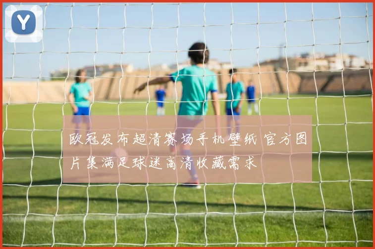 欧冠发布超清赛场手机壁纸 官方图片集满足球迷高清收藏需求