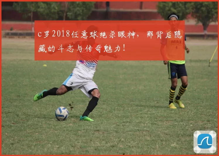 c罗2018任意球绝杀眼神，那背后隐藏的斗志与传奇魅力！