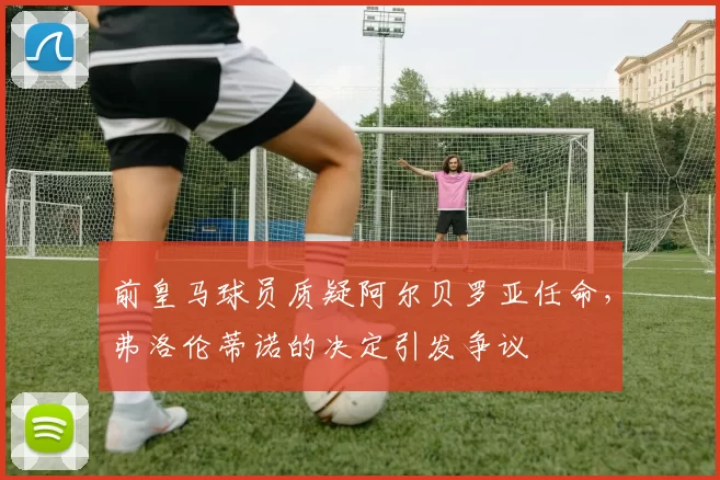 前皇马球员质疑阿尔贝罗亚任命,弗洛伦蒂诺的决定引发争议