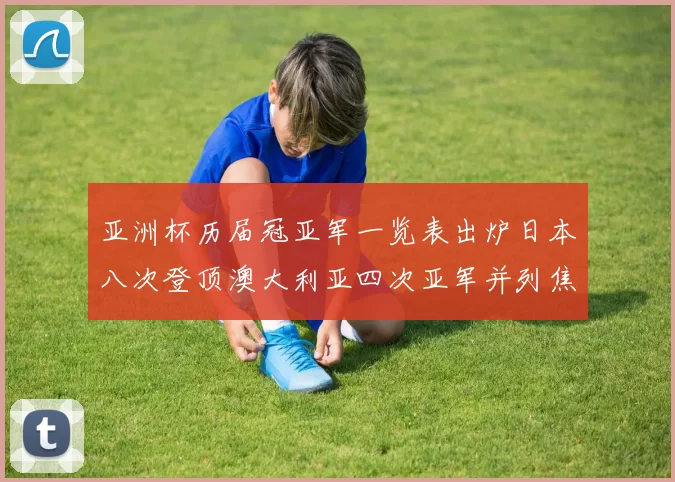亚洲杯历届冠亚军一览表出炉日本八次登顶澳大利亚四次亚军并列焦点