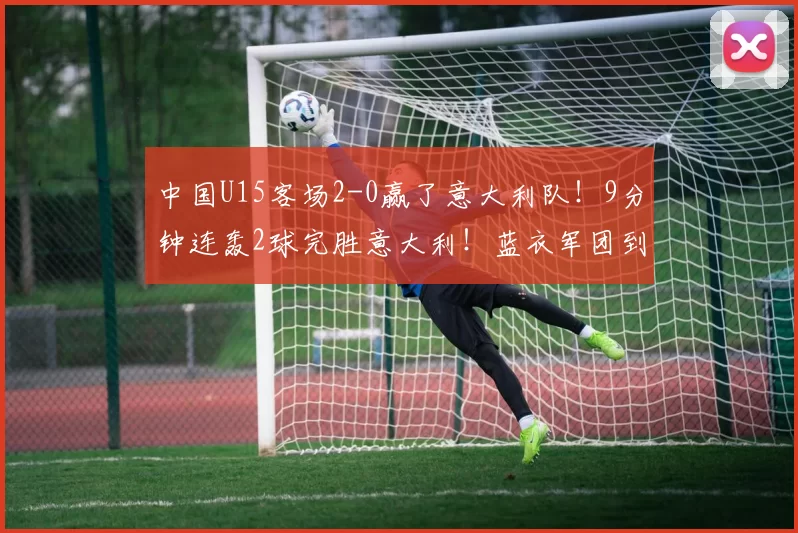 中国U15客场2-0赢了意大利队！9分钟连轰2球完胜意大利！蓝衣军团到底怎么了？_比赛_青训_职业球员