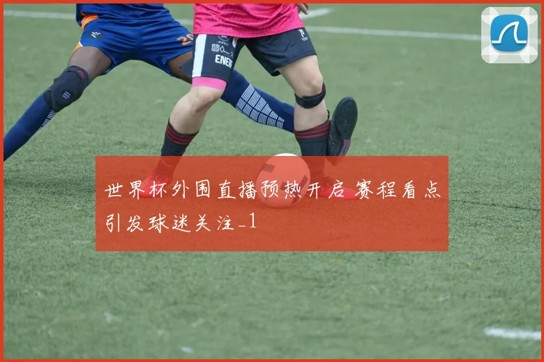 世界杯外围直播预热开启 赛程看点引发球迷关注_1