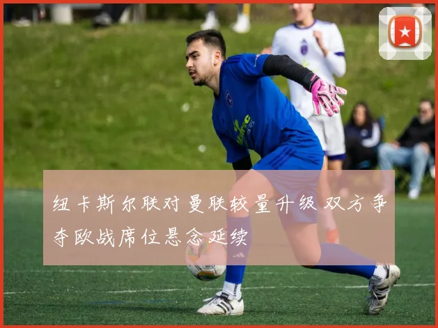 纽卡斯尔联对曼联较量升级 双方争夺欧战席位悬念延续