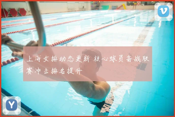 上海女排动态更新 核心球员备战联赛冲击排名提升