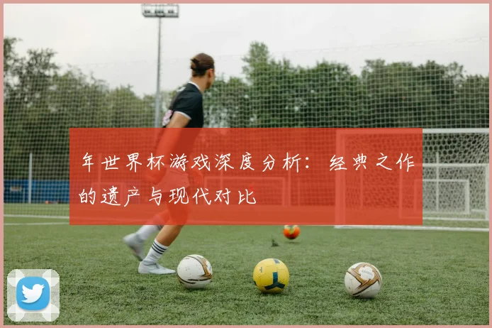 年世界杯游戏深度分析:经典之作的遗产与现代对比